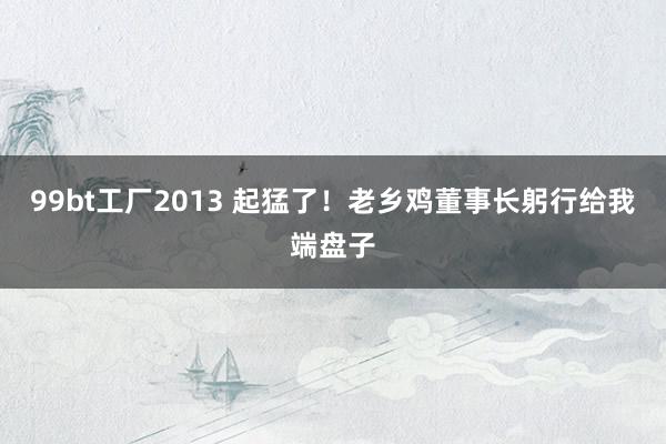 99bt工厂2013 起猛了！老乡鸡董事长躬行给我端盘子