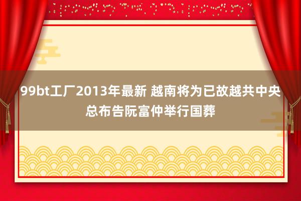99bt工厂2013年最新 越南将为已故越共中央总布告阮富仲举行国葬