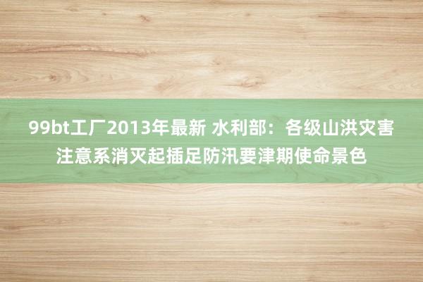99bt工厂2013年最新 水利部：各级山洪灾害注意系消灭起插足防汛要津期使命景色