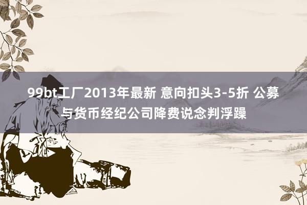 99bt工厂2013年最新 意向扣头3-5折 公募与货币经纪公司降费说念判浮躁