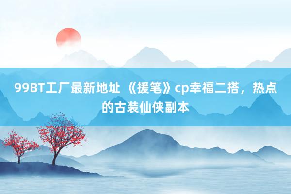 99BT工厂最新地址 《援笔》cp幸福二搭,热点的古装仙侠副本