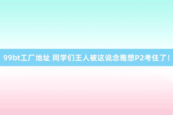 99bt工厂地址 同学们王人被这说念雅想P2考住了！