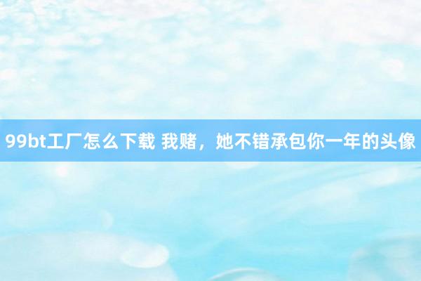 99bt工厂怎么下载 我赌，她不错承包你一年的头像