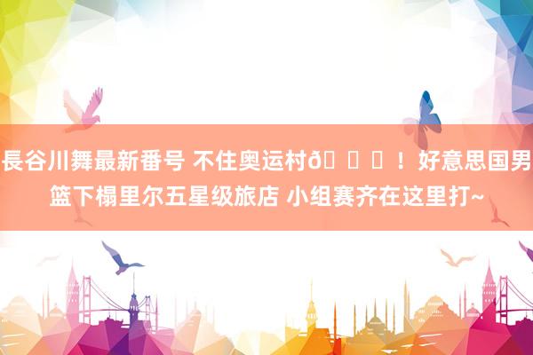 長谷川舞最新番号 不住奥运村?!好意思国男篮下榻里尔五星级旅店 小组赛齐在这里打~