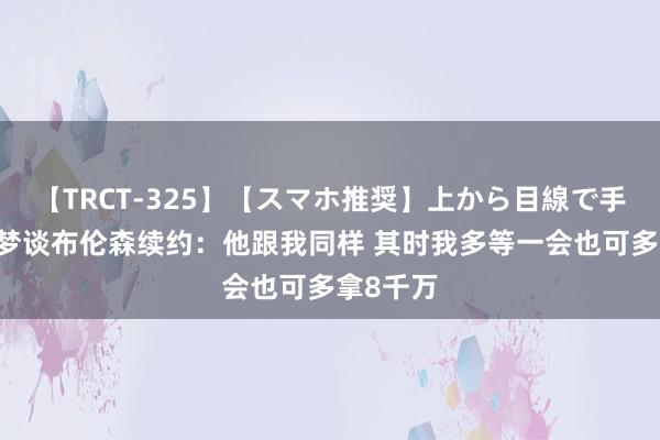 【TRCT-325】【スマホ推奨】上から目線で手コキ 追梦谈布伦森续约:他跟我同样 其时我多等一会也可多拿8千万