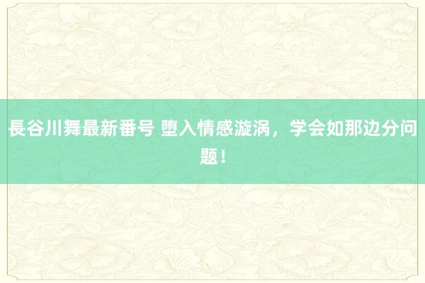 長谷川舞最新番号 堕入情感漩涡，学会如那边分问题！