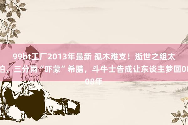 99bt工厂2013年最新 孤木难支！逝世之组太可怕，三分雨“吓蒙”希腊，斗牛士告成让东谈主梦回08年