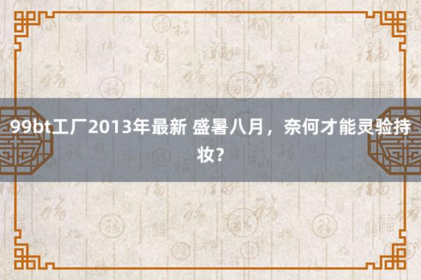 99bt工厂2013年最新 盛暑八月,奈何才能灵验持妆?