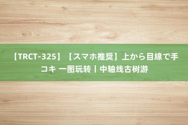 【TRCT-325】【スマホ推奨】上から目線で手コキ 一图玩转丨中轴线古树游