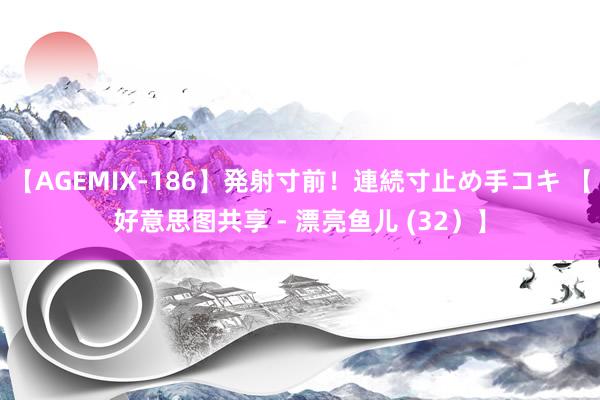 【AGEMIX-186】発射寸前!連続寸止め手コキ 【好意思图共享 - 漂亮鱼儿 (32)】