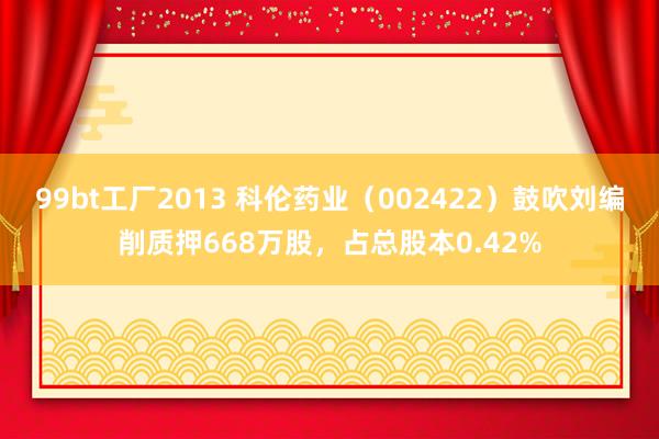 99bt工厂2013 科伦药业（002422）鼓吹刘编削质押668万股，占总股本0.42%