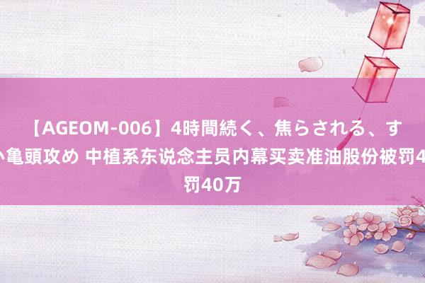 【AGEOM-006】4時間続く、焦らされる、すごい亀頭攻め 中植系东说念主员内幕买卖准油股份被罚40万