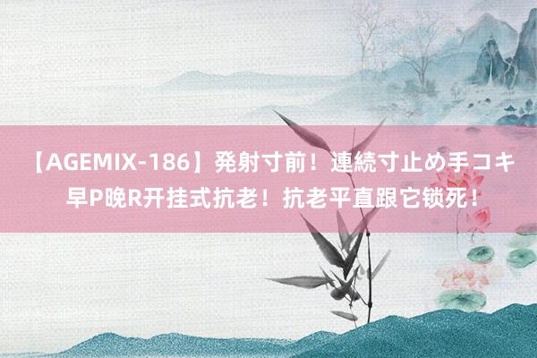 【AGEMIX-186】発射寸前!連続寸止め手コキ 早P晚R开挂式抗老!抗老平直跟它锁死!