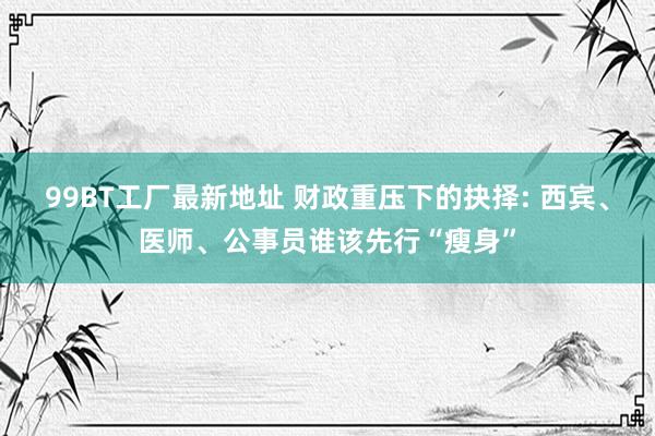 99BT工厂最新地址 财政重压下的抉择: 西宾、医师、公事员谁该先行“瘦身”