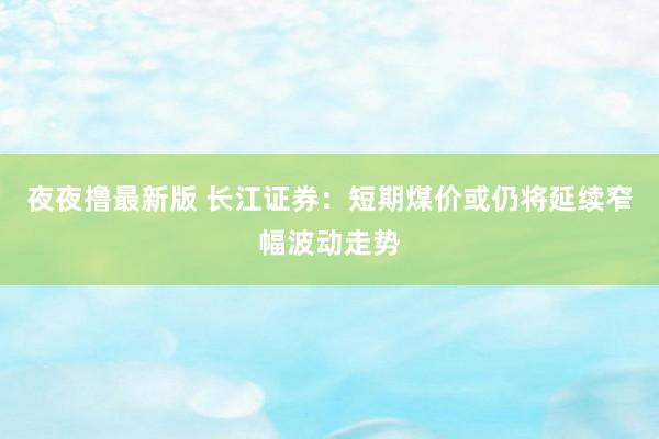 夜夜撸最新版 长江证券:短期煤价或仍将延续窄幅波动走势