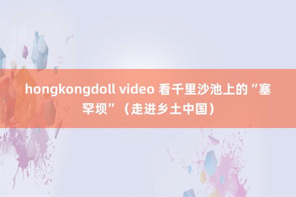 hongkongdoll video 看千里沙池上的“塞罕坝”（走进乡土中国）