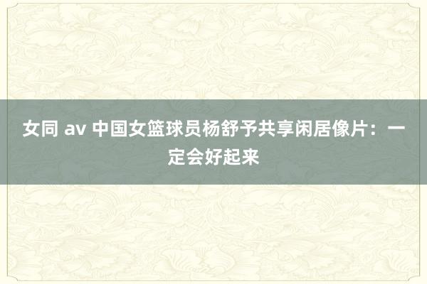 女同 av 中国女篮球员杨舒予共享闲居像片：一定会好起来
