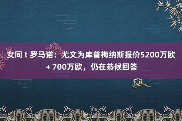 女同 t 罗马诺：尤文为库普梅纳斯报价5200万欧＋700万欧，仍在恭候回答