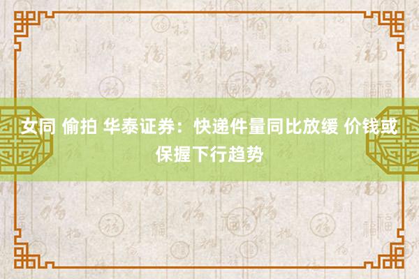 女同 偷拍 华泰证券：快递件量同比放缓 价钱或保握下行趋势