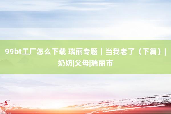 99bt工厂怎么下载 瑞丽专题｜当我老了（下篇）|奶奶|父母|瑞丽市