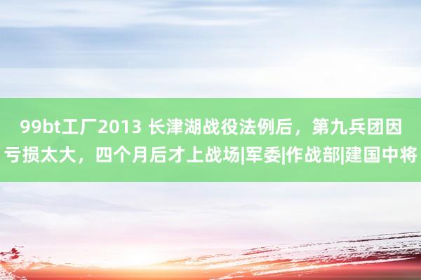99bt工厂2013 长津湖战役法例后，第九兵团因亏损太大，四个月后才上战场|军委|作战部|建国中将