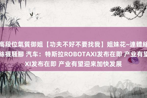高段位氣質御姐【功夫不好不要找我】姐妹花~連體絲襪~大奶晃動~絲襪騷腳 汽车:特斯拉ROBOTAXI发布在即 产业有望迎来加快发展