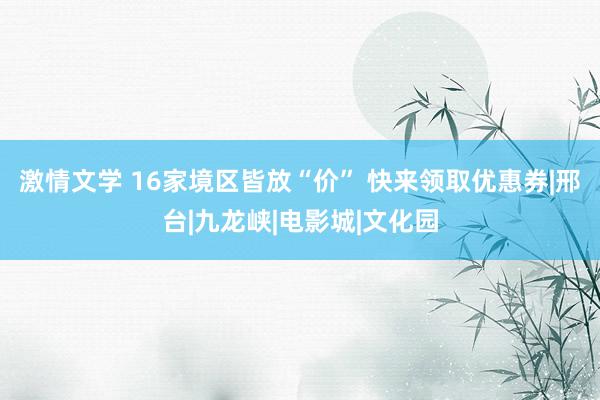 激情文学 16家境区皆放“价” 快来领取优惠券|邢台|九龙峡|电影城|文化园