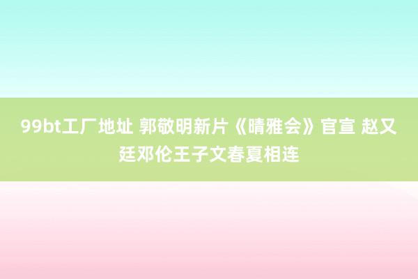 99bt工厂地址 郭敬明新片《晴雅会》官宣 赵又廷邓伦王子文春夏相连