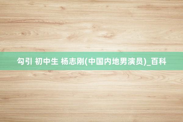 勾引 初中生 杨志刚(中国内地男演员)_百科