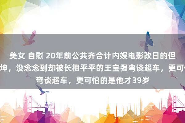 美女 自慰 20年前公共齐合计内娱电影改日的但愿会是陆毅和陈坤,没念念到却被长相平平的王宝强弯谈超车,更可怕的是他才39岁
