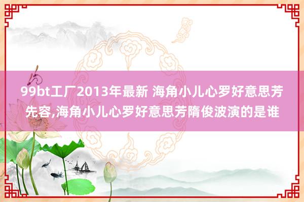 99bt工厂2013年最新 海角小儿心罗好意思芳先容,海角小儿心罗好意思芳隋俊波演的是谁