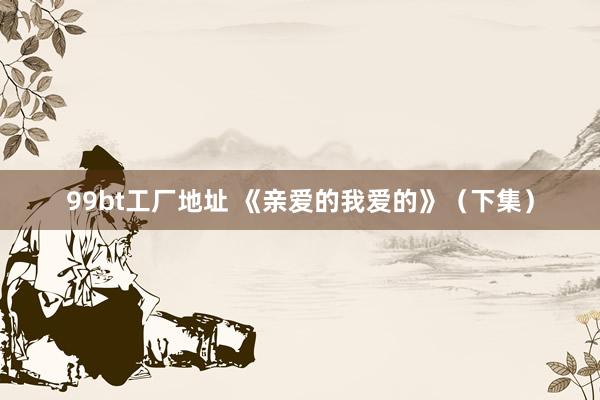 99bt工厂地址 《亲爱的我爱的》（下集）