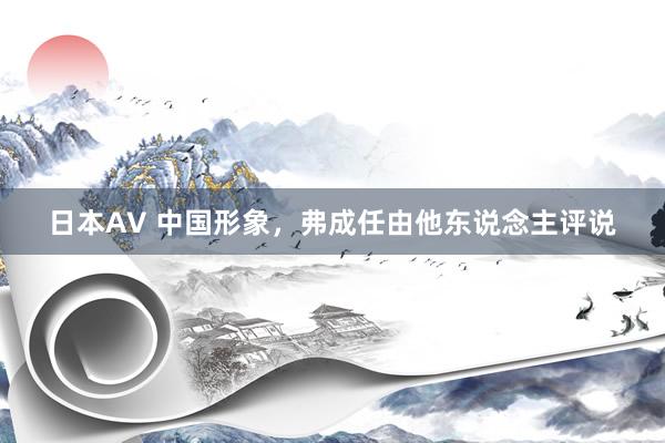 日本AV 中国形象,弗成任由他东说念主评说