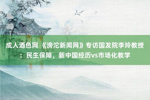 成人酒色网 《滂沱新闻网》专访国发院李玲教授：民生保障，新中国经历vs市场化教学