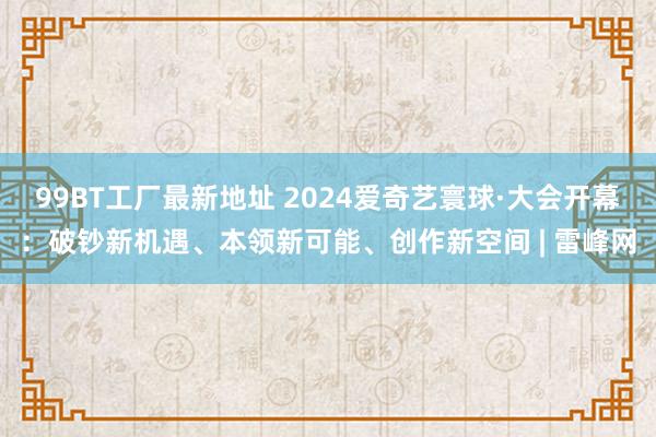99BT工厂最新地址 2024爱奇艺寰球·大会开幕：破钞新机遇、本领新可能、创作新空间 | 雷峰网