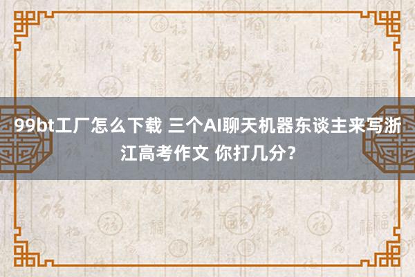99bt工厂怎么下载 三个AI聊天机器东谈主来写浙江高考作文 你打几分？