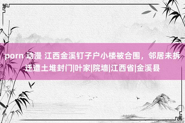 porn 动漫 江西金溪钉子户小楼被合围，邻居未拆迁遭土堆封门|叶家|院墙|江西省|金溪县