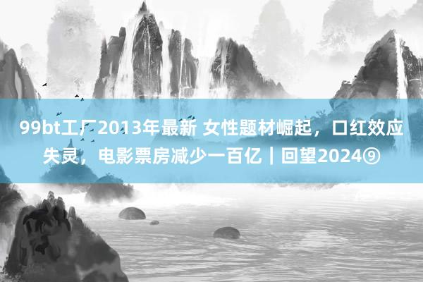 99bt工厂2013年最新 女性题材崛起，口红效应失灵，电影票房减少一百亿｜回望2024⑨