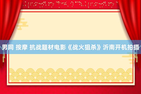 男同 按摩 抗战题材电影《战火狙杀》沂南开机拍摄