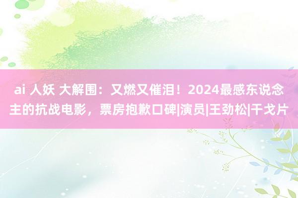 ai 人妖 大解围：又燃又催泪！2024最感东说念主的抗战电影，票房抱歉口碑|演员|王劲松|干戈片