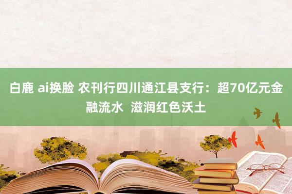 白鹿 ai换脸 农刊行四川通江县支行：超70亿元金融流水  滋润红色沃土
