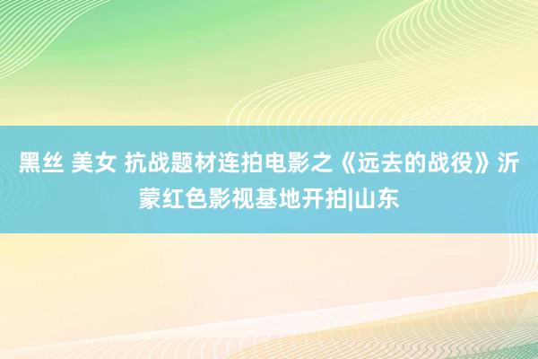 黑丝 美女 抗战题材连拍电影之《远去的战役》沂蒙红色影视基地开拍|山东