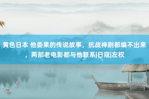 黄色日本 他委果的传说故事，抗战神剧都编不出来，两部老电影都与他联系|日寇|左权