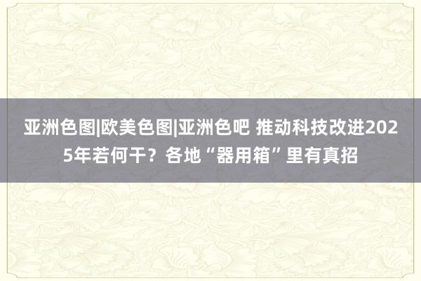 亚洲色图|欧美色图|亚洲色吧 推动科技改进2025年若何干？各地“器用箱”里有真招