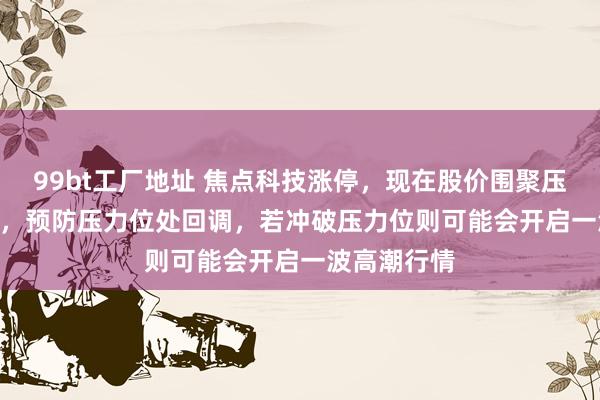 99bt工厂地址 焦点科技涨停，现在股价围聚压力位50.88，预防压力位处回调，若冲破压力位则可能会开启一波高潮行情