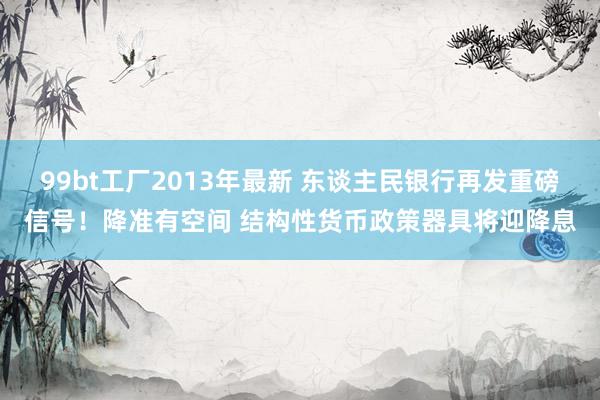 99bt工厂2013年最新 东谈主民银行再发重磅信号！降准有空间 结构性货币政策器具将迎降息