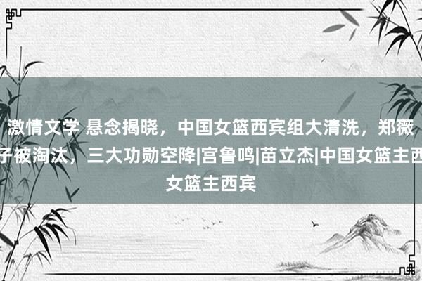 激情文学 悬念揭晓，中国女篮西宾组大清洗，郑薇班子被淘汰，三大功勋空降|宫鲁鸣|苗立杰|中国女篮主西宾