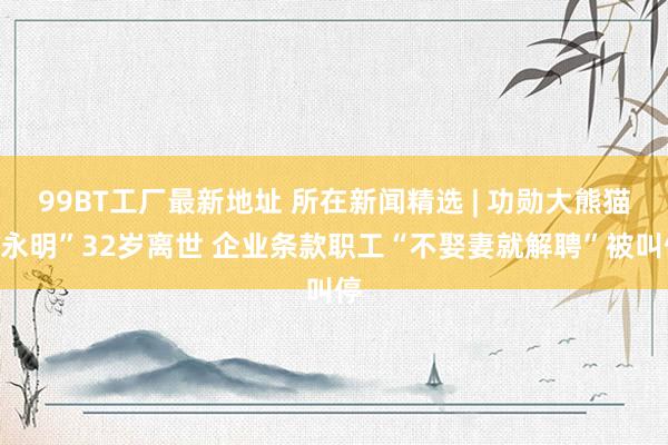 99BT工厂最新地址 所在新闻精选 | 功勋大熊猫“永明”32岁离世 企业条款职工“不娶妻就解聘”被叫停