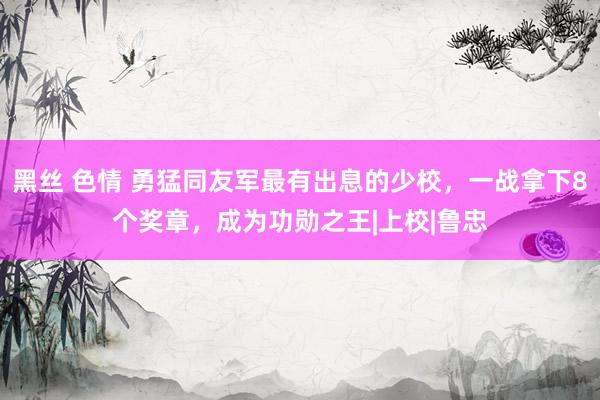 黑丝 色情 勇猛同友军最有出息的少校，一战拿下8个奖章，成为功勋之王|上校|鲁忠