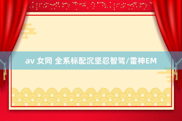 av 女同 全系标配沉坚忍智驾/雷神EM
